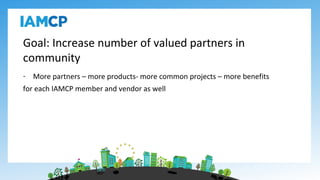 Goal: Increase number of valued partners in
community
- More partners – more products- more common projects – more benefits
for each IAMCP member and vendor as well
 