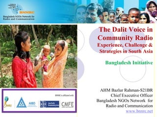 The Dalit Voice in
Community Radio
Experience, Challenge &
Strategies in South Asia
Bangladesh Initiative
AHM Bazlur Rahman-S21BR
Chief Executive Officer
Bangladesh NGOs Network for
Radio and Communication
www.bnnrc.net
 