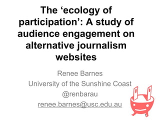 1
The ‘ecology of
participation’: A study of
audience engagement on
alternative journalism
websites
Renee Barnes
University of the Sunshine Coast
@renbarau
renee.barnes@usc.edu.au
 