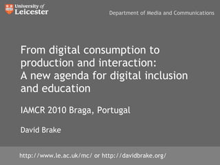 From digital consumption to production and interaction: A new agenda for digital inclusion and education IAMCR 2010 Braga, Portugal David Brake http://www.le.ac.uk/mc/ or http://davidbrake.org/ Department of Media and Communications 