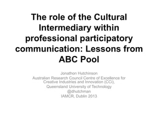 The role of the Cultural
Intermediary within
professional participatory
communication: Lessons from
ABC Pool
Jonathon Hutchinson
Australian Research Council Centre of Excellence for
Creative Industries and Innovation (CCi),
Queensland University of Technology
@dhutchman
IAMCR, Dublin 2013
 