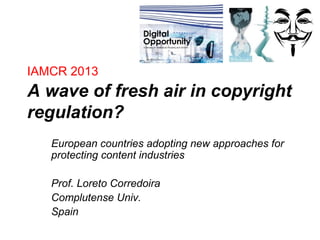 IAMCR 2013
A wave of fresh air in copyright
regulation?
European countries adopting new approaches for
protecting content industries
Prof. Loreto Corredoira
Complutense Univ.
Spain
 