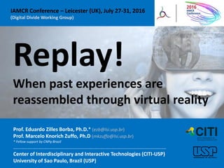 Replay!
When past experiences are
reassembled through virtual reality
Prof. Eduardo Zilles Borba, Ph.D.* (ezb@lsi.usp.br)
Prof. Marcelo Knorich Zuffo, Ph.D (mkzuffo@lsi.usp.br)
* Fellow support by CNPq-Brazil
.............................................................................................................
Center of Interdisciplinary and Interactive Technologies (CITI-USP)
University of Sao Paulo, Brazil (USP)
IAMCR Conference – Leicester (UK), July 27-31, 2016
(Digital Divide Working Group)
 