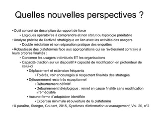 Quelles nouvelles perspectives ?
● Outil concret de description du rapport de force
● Logiques opératoires à comprendre et non statut ou typologie préétablie
● Analyse précise de l'activité stratégique en lien avec les activités des usagers
● Double médiation et non séparation pratique des enquêtes
● Robustesse des plateformes face aux appropriations qui se révéleraient contraire à
leurs propres finalités :
● Concerne les usagers individuels ET les organisations
● Capacité d’action sur un dispositif ≠ capacité de modification en profondeur de
celui-ci
● Déplacement et extension fréquents
● Tolérés, voir encouragés si respectent finalités des stratèges
● Détournement reste très exceptionnel
● Détournement définitif
● Détournement téléologique : remet en cause finalité sans modification
irrémédiable
● Aucune forme d’adaptation identifiée
● Expertise minimale et ouverture de la plateforme
● À paraître, Stenger, Coutant, 2015, Systèmes d'information et management, Vol. 20, n°2
 