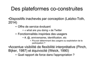 Des plateformes co-construites
●Dispositifs inachevés par conception (Latzko-Toth,
2014)
● Offre de service évoluant
● « what are you doing » de Twitter
● Fonctionnalités inspirées des usagers
● #, @, anniversaires, identification, etc
● Pouvoir déterminant des usagers ou exploitation de la
participation ?
●Accentue visibilité de flexibilité interprétative (Pinch,
Bijker, 1987) et équivocité (Weick, 1990)
● Quel rapport de force dans l'appropriation ?
 