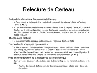 Relecture de Certeau
●
Sortie de la réduction à l'autonomie de l'usager
●
« Sans cesse le faible doit tirer parti des forces qui lui sont étrangères » (Certeau,
1980, p. XLVI)
●
« Les mécanismes de résistance sont les mêmes d'une époque à l'autre, d'un ordre à
l'autre, car la même répartition inégale des forces subsiste et les mêmes procédures
de détournement servent au faible d'ultimes recours comme autant de parades et de
ruses » (p. XIV)
●
Théorie de la pratique
●
« Insoupçonnable mais pas indéterminée » (Certeau, 1974, p. 221)
●
Recherche de « logiques opératoires »
●
« il ne s'agit pas d'élaborer un modèle général pour couler dans ce moule l'ensemble
des pratiques, mais au contraire de « spécifier des schémas d'opération » et de
chercher s'il existe entre eux des catégories communes et si, avec ces catégories, il
serait possible de rendre compte de l'ensemble des pratiques » (p. XVI)
●
Prise en considération de la dialectique stratégie/tactique
●
Faire avec : « Jouer avec l'inévitable des événements pour les rendre habitables » (p.
LI)
●
Analyse des rapports de force entre les deux en opposant aux « arts de faire » des « arts
d'encadrer »
 