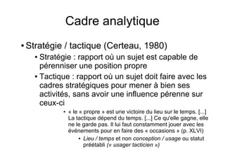 Cadre analytique
● Stratégie / tactique (Certeau, 1980)
● Stratégie : rapport où un sujet est capable de
pérenniser une position propre
● Tactique : rapport où un sujet doit faire avec les
cadres stratégiques pour mener à bien ses
activités, sans avoir une influence pérenne sur
ceux-ci
● « le « propre » est une victoire du lieu sur le temps. [...]
La tactique dépend du temps. [...] Ce qu'elle gagne, elle
ne le garde pas. Il lui faut constamment jouer avec les
événements pour en faire des « occasions » (p. XLVI)
● Lieu / temps et non conception / usage ou statut
préétabli (« usager tacticien »)
 