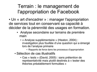 Terrain : le management de
l'appropriation de Facebook
● Un « art d'encadrer » : manager l'appropriation
de services tout en conservant sa capacité à
décider de la pérennité des usages en formation.
● Analyse secondaire sur terrains de première
main
● « Analyse supplémentaire » (Heaton, 2004) :
investigation plus fouillée d’une question qui a émergé
lors de l’analyse primaire
● Rapports de force dans les processus d’appropriation
● Sélection de cas illustratifs
● Cas « tests » (David, 2005) : sans prétention de
représentativité mais plutôt destinés à « tester des
théories préalablement formulées »
 