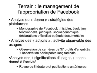 Terrain : le management de
l'appropriation de Facebook
● Analyse du « donné » : stratégies des
plateformes
● Monographie de Facebook : histoire, évolution
fonctionnelle, juridique, socioéconomique,
déclarations officielles et étude documentaire
● Analyse des « actions » : activité observable des
usagers
● Observation de carrières de 37 profils d'enquêtés
+ observation participante longitudinale
●Analyse des « significations d'usages » : sens
donné à l'activité
● Revue de littérature et publications antérieures
 