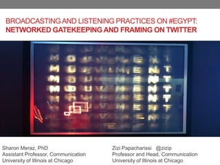 BROADCASTING AND LISTENING PRACTICES ON #EGYPT:
 NETWORKED GATEKEEPING AND FRAMING ON TWITTER




Sharon Meraz, PhD                    Zizi Papacharissi @zizip
Assistant Professor, Communication   Professor and Head, Communication
University of Illinois at Chicago    University of Illinois at Chicago
 