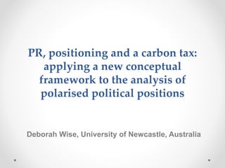 PR, positioning and a carbon tax:
applying a new conceptual
framework to the analysis of
polarised political positions
Deborah Wise, University of Newcastle, Australia
 