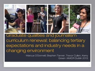 1
Graduate qualities and journalism
curriculum renewal: balancing tertiary
expectations and industry needs in a
changing environment
1
Marcus O’Donnell, Stephen Tanner, Trevor Cullen, Kerry
Green IAMCR Dublin 2013
 
