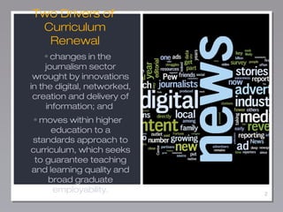 2
Two Drivers of
Curriculum
Renewal
• changes in the
journalism sector
wrought by innovations
in the digital, networked,
c...