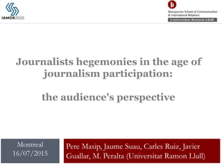 Journalists hegemonies in the age of
journalism participation:
the audience's perspective
Pere Masip, Jaume Suau, Carles Ruiz, Javier
Guallar, M. Peralta (Universitat Ramon Llull)
Montreal
16/07/2015
 