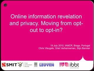 Online information revelation
and privacy. Moving from opt-
out to opt-in?
19 July 2010, IAMCR, Braga, Portugal
Chris Vleugels, Griet Verhenneman, Stijn Bannier
 