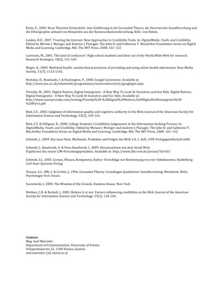 Krotz, F., 2005. Neue Theorien Entwickeln: eine Einführung in die Grounded Theory, die Heuristische Sozialforschung und 
die Ethnographie anhand von Beispielen aus der Kommunikationsforschung. Köln: von Halem. 

Lankes, R.D., 2007. Trusting the Internet: New Approaches to Credibility Tools. In: DigitalMedia, Youth, and Credibility. 
Edited by Miriam J. Metzger and Andrew J. Flanagin. The John D. and Catherine T. MacArthur Foundation Series on Digital 
Media and Learning. Cambridge, MA: The MIT Press, 2008. 101–122 
 
Lorenzen, M., 2001. The land of confusion?: High school students and their use of the World Wide Web for research. 
Research Strategies, 18(2), 151‐163.  

Mager, A., 2009. Mediated health: sociotechnical practices of providing and using online health information. New Media 
Society, 11(7), 1123‐1142.  

Nicholas, D., Rowlands, I. & Huntington, P., 2008. Google Generation. Available at: 
http://www.jisc.ac.uk/whatwedo/programmes/resourcediscovery/googlegen.aspx  

Prensky, M., 2001. Digital Natives, Digital Immigrants ‐ A New Way To Look At Ourselves and Our Kids. Digital Natives, 
Digital Immigrants ‐ A New Way To Look At Ourselves and Our Kids. Available at: 
http://www.marcprensky.com/writing/Prensky%20‐%20Digital%20Natives,%20Digital%20Immigrants%20‐
%20Part1.pdf  

Rieh, S.Y., 2002. Judgment of information quality and cognitive authority in the Web. Journal of the American Society for 
Information Science and Technology, 53(2), 145‐161.  

Rieh, S.Y. & Hilligoss, B., 2008. College Students's Credibility Judgements in the Information‐Seeking Process. In: 
DigitalMedia, Youth, and Credibility. Edited by Miriam J. Metzger and Andrew J. Flanagin. The John D. and Catherine T. 
MacArthur Foundation Series on Digital Media and Learning. Cambridge, MA: The MIT Press, 2008. 101–122 
 
Schmidt, J., 2009. Das neue Netz: Merkmale, Praktiken und Folgen des Web 2.0, 1. Aufl., UVK Verlagsgesellschaft mbH. 

Schmidt, J., Hasebrink, U. & Paus‐Hasebrink, I., 2009. Heranwachsen mit dem Social Web:
Ergebnisse des neuen LfM‐Forschungsprojektes. Available at: http://www.lfm‐nrw.de/presse/?id=651  

Schmidt, S.J., 2005. Lernen, Wissen, Kompetenz, Kultur: Vorschläge zur Bestimmung von vier Unbekannten, Heidelberg: 
Carl‐Auer‐Systeme‐Verlag 

Strauss, A.L., MR, 2. & Corbin, J., 1996. Grounded Theory: Grundlagen Qualitativer Sozialforschung. Weinheim: Beltz, 
Psychologie‐Verl.‐Union. 

Surowiecki, J. 2005. The Wisdom of the Crowds. Random House, New York 

Wathen, C.N. & Burkell, J., 2002. Believe it or not: Factors influencing credibility on the Web. Journal of the American 
Society for Information Science and Technology, 53(2), 134‐144.  

 

 

 

 

Contact:  
Mag. Axel Maireder 
Department of Communication, University of Vienna 
Schopenhauerstr.32, 1180 Vienna, Austria 
axel.maireder (at) univie.ac.at 
 