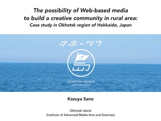 The possibility of Web-based media 
to build a creative community in rural area: 
Case study in Okhotsk region of Hokkaido, Japan
Kazuya Sano
Okhotsk Island 
(Institute of Advanced Media Arts and Sciences)
 