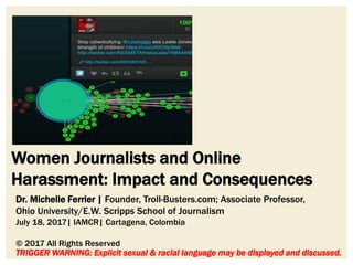 Women Journalists and Online
Harassment: Impact and Consequences
TRIGGER WARNING: Explicit sexual & racial language may be displayed and discussed.
Dr. Michelle Ferrier | Founder, Troll-Busters.com; Associate Professor,
Ohio University/E.W. Scripps School of Journalism
July 18, 2017| IAMCR| Cartagena, Colombia
© 2017 All Rights Reserved
 