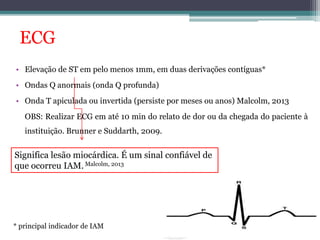ECG 
• Elevação de ST em pelo menos 1mm, em duas derivações contíguas* 
• Ondas Q anormais (onda Q profunda) 
• Onda T apiculada ou invertida (persiste por meses ou anos) Malcolm, 2013 
OBS: Realizar ECG em até 10 min do relato de dor ou da chegada do paciente à 
instituição. Brunner e Suddarth, 2009. 
Significa lesão miocárdica. É um sinal confiável de 
que ocorreu IAM. Malcolm, 2013 
* principal indicador de IAM 
 