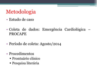 Metodologia 
• Estudo de caso 
• Coleta de dados: Emergência Cardiológica – 
PROCAPE 
• Período de coleta: Agosto/2014 
• Procedimentos 
 Prontuário clínico 
 Pesquisa literária 
 