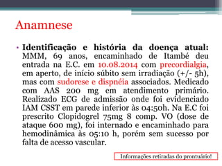 Anamnese 
• Identificação e história da doença atual: 
MMM, 69 anos, encaminhado de Itambé deu 
entrada na E.C. em 10.08.2014 com precordialgia, 
em aperto, de início súbito sem irradiação (+/- 5h), 
mas com sudorese e dispnéia associados. Medicado 
com AAS 200 mg em atendimento primário. 
Realizado ECG de admissão onde foi evidenciado 
IAM CSST em parede inferior às 04:50h. Na E.C foi 
prescrito Clopidogrel 75mg 8 comp. VO (dose de 
ataque 600 mg), foi internado e encaminhado para 
hemodinâmica às 05:10 h, porém sem sucesso por 
falta de acesso vascular. 
Informações retiradas do prontuário! 
 