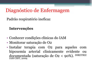 Diagnóstico de Enfermagem 
Padrão respiratório ineficaz 
Intervenções 
• Conhecer condições clínicas do IAM 
• Monitorar saturação de O2 
• Instalar terapia com O2 para aqueles com 
hipoxemia arterial clinicamente evidente ou 
documentada (saturação de O2 < 90%). DIRETRIZ 
IAMCSST, 2009. 
 