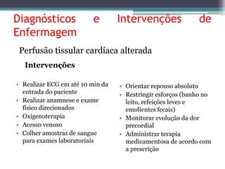 Diagnósticos e Intervenções de 
Enfermagem 
Perfusão tissular cardíaca alterada 
Intervenções 
• Realizar ECG em até 10 min da 
entrada do paciente 
• Realizar anamnese e exame 
físico direcionados 
• Oxigenoterapia 
• Acesso venoso 
• Colher amostras de sangue 
para exames laboratoriais 
• Orientar repouso absoluto 
• Restringir esforços (banho no 
leito, refeições leves e 
emolientes fecais) 
• Monitorar evolução da dor 
precordial 
• Administrar terapia 
medicamentosa de acordo com 
a prescrição 
 