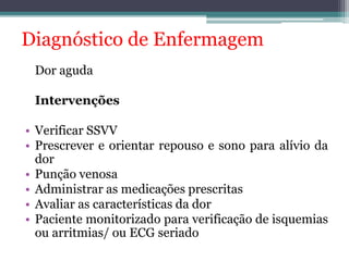 Diagnóstico de Enfermagem 
Dor aguda 
Intervenções 
• Verificar SSVV 
• Prescrever e orientar repouso e sono para alívio da 
dor 
• Punção venosa 
• Administrar as medicações prescritas 
• Avaliar as características da dor 
• Paciente monitorizado para verificação de isquemias 
ou arritmias/ ou ECG seriado 
 