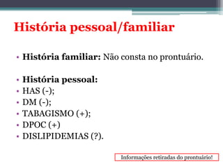 História pessoal/familiar 
• História familiar: Não consta no prontuário. 
• História pessoal: 
• HAS (-); 
• DM (-); 
• TABAGISMO (+); 
• DPOC (+) 
• DISLIPIDEMIAS (?). 
Informações retiradas do prontuário! 
 