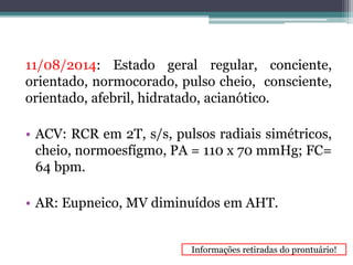 11/08/2014: Estado geral regular, conciente, 
orientado, normocorado, pulso cheio, consciente, 
orientado, afebril, hidratado, acianótico. 
• ACV: RCR em 2T, s/s, pulsos radiais simétricos, 
cheio, normoesfígmo, PA = 110 x 70 mmHg; FC= 
64 bpm. 
• AR: Eupneico, MV diminuídos em AHT. 
Informações retiradas do prontuário! 
 