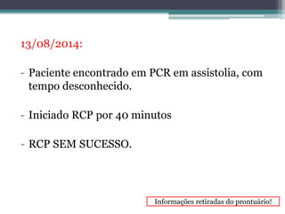 13/08/2014: 
- Paciente encontrado em PCR em assistolia, com 
tempo desconhecido. 
- Iniciado RCP por 40 minutos 
- RCP SEM SUCESSO. 
Informações retiradas do prontuário! 
 