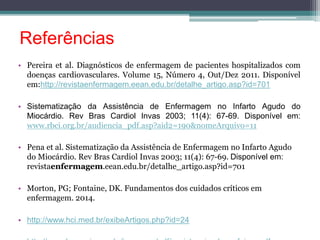 Referências 
• Pereira et al. Diagnósticos de enfermagem de pacientes hospitalizados com 
doenças cardiovasculares. Volume 15, Número 4, Out/Dez 2011. Disponível 
em:http://revistaenfermagem.eean.edu.br/detalhe_artigo.asp?id=701 
• Sistematização da Assistência de Enfermagem no Infarto Agudo do 
Miocárdio. Rev Bras Cardiol Invas 2003; 11(4): 67-69. Disponível em: 
www.rbci.org.br/audiencia_pdf.asp?aid2=190&nomeArquivo=11 
• Pena et al. Sistematização da Assistência de Enfermagem no Infarto Agudo 
do Miocárdio. Rev Bras Cardiol Invas 2003; 11(4): 67-69. Disponível em: 
revistaenfermagem.eean.edu.br/detalhe_artigo.asp?id=701 
• Morton, PG; Fontaine, DK. Fundamentos dos cuidados críticos em 
enfermagem. 2014. 
• http://www.hci.med.br/exibeArtigos.php?id=24 
• http://www.hes.unicamp.br/imprensa/pdf/assistencia_de_enf_iam.pdf 
