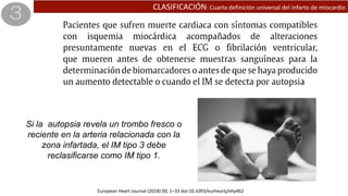 CLASIFICACIÓN: Cuarta definición universal del infarto de miocardio
Si la autopsia revela un trombo fresco o
reciente en la arteria relacionada con la
zona infartada, el IM tipo 3 debe
reclasificarse como IM tipo 1.
European Heart Journal (2018) 00, 1–33 doi:10.1093/eurheartj/ehy462
 
