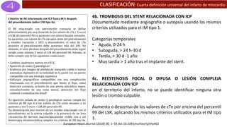CLASIFICACIÓN: Cuarta definición universal del infarto de miocardio
4b. TROMBOSIS DEL STENT RELACIONADA CON ICP
Documentado mediante angiografía o autopsia usando los mismos
criterios utilizados para el IM tipo 1.
Categorías temporales:
• Aguda, 0-24 h
• Subaguda, > 24 h-30 d
• Tardía, > 30 d -1 año
• Muy tardía > 1 año tras el implante del stent.
4c. REESTENOSIS FOCAL O DIFUSA O LESIÓN COMPLEJA
RELACIONADA CON ICP
en el territorio del infarto, no se puede identificar ninguna otra
lesión o trombo culpable.
Aumento o descenso de los valores de cTn por encima del percentil
99 del LSR, aplicando los mismos criterios utilizados para el IM tipo
1.
European Heart Journal (2018) 00, 1–33 doi:10.1093/eurheartj/ehy462
 