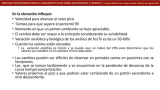 ENFOQUE BIOQUÍMICO PARA EL DIAGNÓSTICO DE DAÑO MIOCÁRDICO E INFARTO : Cuarta definición universal del infarto de miocardio
En la elevación influyen:
• Velocidad para alcanzar el valor pico.
• Tiempo para que supere el percentil 99
• Momento en que un patron cambiante se hace apreciable.
• El cambio debe ser mayor a lo anticipdo considerando su variabilidad.
• Variación analática y biológica de los análisis de hscTn es de un 50-60%.
• Cuando los valores están elevados
• La variación analítica es menor y se puede usar un índice del 20% para determinar que los
valores son estables en el contexto clínico adecuado.
• Los cambios pueden ser difíciles de observar en periodos cortos en pacientes con sx
tempranos.
• Los que se toman tardíamente y se encuentran en la pendiente de descenso de la
curva tiempo-concentración.
• Valores próximos al pico y que podrían estar cambiando de un patrón ascendente a
otro descendente.
 