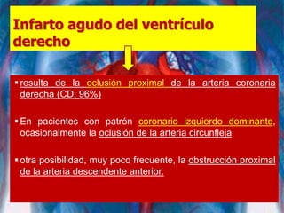 Infarto agudo del ventrículo
derecho
resulta de la oclusión proximal de la arteria coronaria
derecha (CD; 96%)
En pacientes con patrón coronario izquierdo dominante,
ocasionalmente la oclusión de la arteria circunfleja
otra posibilidad, muy poco frecuente, la obstrucción proximal
de la arteria descendente anterior.
 