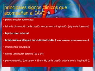 principales signos clínicos que
acompañan al IAVD
 plétora yugular aumentada
 falta de disminución de la presión venosa con la inspiración (signo de Kussmaul)
 hipotensión arterial
 bradicardia o bloqueo auriculoventricular ( + IAM INFERIOR = REFLEJO Bezold-Jarisch )
 insuficiencia tricuspídea
 galope ventricular derecho (S3 y S4)
 pulso paradójico (descenso > 10 mmHg de la presión arterial con la inspiración).
 