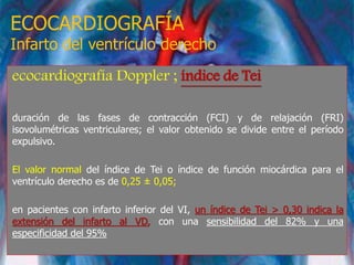 ECOCARDIOGRAFÍA
Infarto del ventrículo derecho
ecocardiografía Doppler ; índice de Tei
duración de las fases de contracción (FCI) y de relajación (FRI)
isovolumétricas ventriculares; el valor obtenido se divide entre el período
expulsivo.
El valor normal del índice de Tei o índice de función miocárdica para el
ventrículo derecho es de 0,25 ± 0,05;
en pacientes con infarto inferior del VI, un índice de Tei > 0,30 indica la
extensión del infarto al VD, con una sensibilidad del 82% y una
especificidad del 95%
 