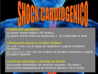  hipotensión persistente
(a) presión arterial sistólica <90 mmHg o
(b) presión arterial media con disminución > 30 mmHg sobre la basal
 disminución severa en el índice cardíaco
(a) <1,8 l / min / m2 sin apoyo de vasoactivos o soporte circulatorio
mecánico o
(b) <2,0 a 2,2 l / min / m2 con el apoyo de fármacos vasoactivos o soporte
circulatorio mecánico
 presiones adecuadas o elevadas de llenado
(a) la presión telediastólica del ventrículo izquierdo> 18 mmHg o
(b) la presión telediastólica al del ventrículo derecho> 10-15 mmHg
 