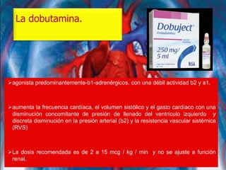 La dobutamina.
agonista predominantemente-b1-adrenérgicos, con una débil actividad b2 y a1.
aumenta la frecuencia cardíaca, el volumen sistólico y el gasto cardíaco con una
disminución concomitante de presión de llenado del ventrículo izquierdo y
discreta disminución en la presión arterial (b2) y la resistencia vascular sistémica
(RVS)
La dosis recomendada es de 2 a 15 mcg / kg / min y no se ajuste a función
renal.
 