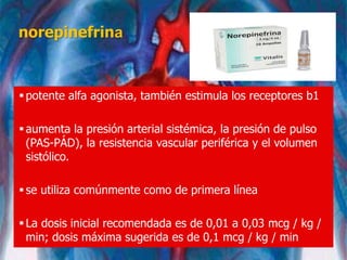 norepinefrina
potente alfa agonista, también estimula los receptores b1
aumenta la presión arterial sistémica, la presión de pulso
(PAS-PÁD), la resistencia vascular periférica y el volumen
sistólico.
se utiliza comúnmente como de primera línea
La dosis inicial recomendada es de 0,01 a 0,03 mcg / kg /
min; dosis máxima sugerida es de 0,1 mcg / kg / min
 