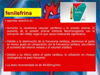 fenilefrina
 agonista selectivo a1
 Aumenta la resistencia vascular periférica y la presión arterial. El
aumento de la presión arterial estimula Barorreceptores con la
activación del reflejo vagal lo que causa bradicardia significativa.
 Debido a la disminución de la frecuencia cardiaca, disminuye el gasto
en menor grado en comparación con la frecuencia cardiaca, secundario
al aumento del retorno venoso y el volumen sistólico
 Debido a su efecto sobre el gasto cardíaco, la utilización en choque
cardiogénico es poco frecuente
 La dosis recomendada es de 40-60mcg/min.
 