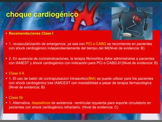 choque cardiogénico
 Recomendaciones Clase I
 1. revascularización de emergencia, ya sea con PCI o CABG se recomienda en pacientes
con shock cardiogénico independientemente del tiempo del IM(Nivel de evidencia: B)
 2. En ausencia de contraindicaciones, la terapia fibrinolítica debe administrarse a pacientes
con IAMEST y shock cardiogénico con indicación para PCI o CABG.81(Nivel de evidencia: B)
 Clase II A
 1. El uso de balón de contrapulsacion intraaortico(BIA) se puede utilizar para los pacientes
con shock cardiogénico tras IAMCEST con inestabilidad a pesar de terapia farmacológica
(Nivel de evidencia: B)
 Clase IIb
 1. Alternativa, dispositivos de asistencia ventricular izquierda para soporte circulatorio en
pacientes con shock cardiogénico refractario. (Nivel de evidencia: C)
 