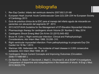 bibliografia
1. Rev Esp Cardiol. Infarto del ventriculo derecho 2007;60(1):51-66
2. European Heart Journal: Acute Cardiovascular Care 2(3) 226–234 he European Society
of Cardiology 2013
3. Guía de práctica clínica de la ESC para el manejo del infarto agudo de miocardio en
pacientes con elevación del segmento ST 2013
4. 2013 ACCF/AHA Guideline for the Management of ST-Elevation Myocardial Infarction
5. Pharmacologic therapy for cardiogenic shock Volume 29 Number 3 May 2014
6. Cardiogenic Shock Emerg Med Clin N Am 33 (2015) 645–652
7. Bruce W, Cohn J. Right ventricular infarction: Clinical and Pathophysiologic
Considerations. Adv Intern Med 1988; 33:295- 310.
8. Right ventricular myocardial infarction: From pathophysiology to prognosis Exp Clin
Cardiol Vol 18 No 1 2013
9. Wartman WB, Hellerstein HK. The incidente of heart disease in 2.000 consecutive
autopsies. Ann Intern Med 1948; 28: 41
10. Cardiogenic Shock Current Concepts and Improving Outcomes (Circulation.
2008;117:686-697.)
11. De Backer D, Biston P, Devriendt J, Madl C, Chochrad D, et al SOAP II Investigators.
Comparison of dopamine and norepinephrine in the treatment of shock. N Engl J Med.
2010;362(9):779.
 