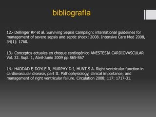 12.- Dellinger RP et al. Surviving Sepsis Campaign: international guidelines for
management of severe sepsis and septic shock: 2008. Intensive Care Med 2008,
34(1): 1760.
13.- Conceptos actuales en choque cardiogénico ANESTESIA CARDIOVASCULAR
Vol. 32. Supl. 1, Abril-Junio 2009 pp S65-S67
14.- HADDAD F, DOYLE R, MURPHY D J, HUNT S A. Right ventricular function in
cardiovascular disease, part II. Pathophysiology, clinical importance, and
management of right ventricular failure. Circulation 2008; 117: 1717-31.
bibliografía
 