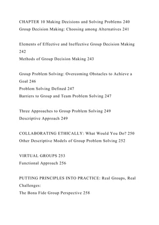 CHAPTER 10 Making Decisions and Solving Problems 240
Group Decision Making: Choosing among Alternatives 241
Elements of Effective and Ineffective Group Decision Making
242
Methods of Group Decision Making 243
Group Problem Solving: Overcoming Obstacles to Achieve a
Goal 246
Problem Solving Defined 247
Barriers to Group and Team Problem Solving 247
Three Approaches to Group Problem Solving 249
Descriptive Approach 249
COLLABORATING ETHICALLY: What Would You Do? 250
Other Descriptive Models of Group Problem Solving 252
VIRTUAL GROUPS 253
Functional Approach 256
PUTTING PRINCIPLES INTO PRACTICE: Real Groups, Real
Challenges:
The Bona Fide Group Perspective 258
 