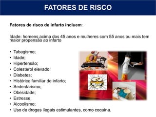 FATORES DE RISCO
Fatores de risco de infarto incluem:
Idade: homens acima dos 45 anos e mulheres com 55 anos ou mais tem
maior propensão ao infarto
• Tabagismo;
• Idade;
• Hipertensão;
• Colesterol elevado;
• Diabetes;
• Histórico familiar de infarto;
• Sedentarismo;
• Obesidade;
• Estresse;
• Alcoolismo;
• Uso de drogas ilegais estimulantes, como cocaína.
 