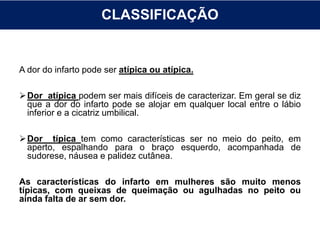 CLASSIFICAÇÃO
A dor do infarto pode ser atípica ou atípica.
Dor atípica podem ser mais difíceis de caracterizar. Em geral se diz
que a dor do infarto pode se alojar em qualquer local entre o lábio
inferior e a cicatriz umbilical.
Dor típica tem como características ser no meio do peito, em
aperto, espalhando para o braço esquerdo, acompanhada de
sudorese, náusea e palidez cutânea.
As características do infarto em mulheres são muito menos
típicas, com queixas de queimação ou agulhadas no peito ou
ainda falta de ar sem dor.
 