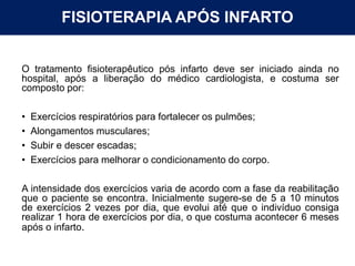 FISIOTERAPIA APÓS INFARTO
O tratamento fisioterapêutico pós infarto deve ser iniciado ainda no
hospital, após a liberação do médico cardiologista, e costuma ser
composto por:
• Exercícios respiratórios para fortalecer os pulmões;
• Alongamentos musculares;
• Subir e descer escadas;
• Exercícios para melhorar o condicionamento do corpo.
A intensidade dos exercícios varia de acordo com a fase da reabilitação
que o paciente se encontra. Inicialmente sugere-se de 5 a 10 minutos
de exercícios 2 vezes por dia, que evolui até que o indivíduo consiga
realizar 1 hora de exercícios por dia, o que costuma acontecer 6 meses
após o infarto.
 