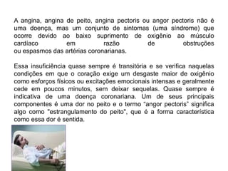 A angina, angina de peito, angina pectoris ou angor pectoris não é
uma doença, mas um conjunto de sintomas (uma síndrome) que
ocorre devido ao baixo suprimento de oxigênio ao músculo
cardíaco em razão de obstruções
ou espasmos das artérias coronarianas.
Essa insuficiência quase sempre é transitória e se verifica naquelas
condições em que o coração exige um desgaste maior de oxigênio
como esforços físicos ou excitações emocionais intensas e geralmente
cede em poucos minutos, sem deixar sequelas. Quase sempre é
indicativa de uma doença coronariana. Um de seus principais
componentes é uma dor no peito e o termo “angor pectoris” significa
algo como "estrangulamento do peito", que é a forma característica
como essa dor é sentida.
 